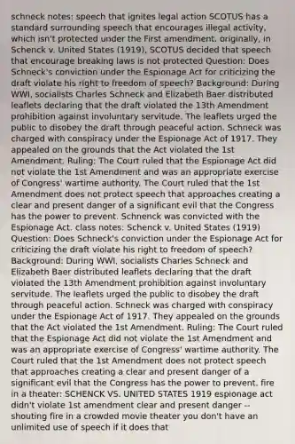 schneck notes: speech that ignites legal action SCOTUS has a standard surrounding speech that encourages illegal activity, which isn't protected under the First amendment. originally, in Schenck v. United States (1919), SCOTUS decided that speech that encourage breaking laws is not protected Question: Does Schneck's conviction under the Espionage Act for criticizing the draft violate his right to freedom of speech? Background: During WWI, socialists Charles Schneck and Elizabeth Baer distributed leaflets declaring that the draft violated the 13th Amendment prohibition against involuntary servitude. The leaflets urged the public to disobey the draft through peaceful action. Schneck was charged with conspiracy under the Espionage Act of 1917. They appealed on the grounds that the Act violated the 1st Amendment. Ruling: The Court ruled that the Espionage Act did not violate the 1st Amendment and was an appropriate exercise of Congress' wartime authority. The Court ruled that the 1st Amendment does not protect speech that approaches creating a clear and present danger of a significant evil that the Congress has the power to prevent. Schnenck was convicted with the Espionage Act. class notes: Schenck v. United States (1919) Question: Does Schneck's conviction under the Espionage Act for criticizing the draft violate his right to freedom of speech? Background: During WWI, socialists Charles Schneck and Elizabeth Baer distributed leaflets declaring that the draft violated the 13th Amendment prohibition against involuntary servitude. The leaflets urged the public to disobey the draft through peaceful action. Schneck was charged with conspiracy under the Espionage Act of 1917. They appealed on the grounds that the Act violated the 1st Amendment. Ruling: The Court ruled that the Espionage Act did not violate the 1st Amendment and was an appropriate exercise of Congress' wartime authority. The Court ruled that the 1st Amendment does not protect speech that approaches creating a clear and present danger of a significant evil that the Congress has the power to prevent. fire in a theater: SCHENCK VS. UNITED STATES 1919 espionage act didn't violate 1st amendment clear and present danger -- shouting fire in a crowded movie theater you don't have an unlimited use of speech if it does that