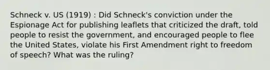 Schneck v. US (1919) : Did Schneck's conviction under the Espionage Act for publishing leaflets that criticized the draft, told people to resist the government, and encouraged people to flee the United States, violate his First Amendment right to freedom of speech? What was the ruling?