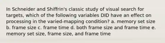 In Schneider and Shiffrin's classic study of visual search for targets, which of the following variables DID have an effect on processing in the varied-mapping condition? a. memory set size b. frame size c. frame time d. both frame size and frame time e. memory set size, frame size, and frame time