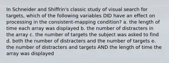 In Schneider and Shiffrin's classic study of visual search for targets, which of the following variables DID have an effect on processing in the consistent-mapping condition? a. the length of time each array was displayed b. the number of distracters in the array c. the number of targets the subject was asked to find d. both the number of distracters and the number of targets e. the number of distracters and targets AND the length of time the array was displayed