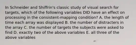 In Schneider and Shiffrin's classic study of visual search for targets, which of the following variables DID have an effect on processing in the consistent-mapping condition? A. the length of time each array was displayed B. the number of distracters in the array C. the number of targets the subjects were asked to find D. exactly two of the above variables E. all three of the above variables