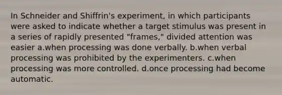 In Schneider and Shiffrin's experiment, in which participants were asked to indicate whether a target stimulus was present in a series of rapidly presented "frames," divided attention was easier a.when processing was done verbally. b.when verbal processing was prohibited by the experimenters. c.when processing was more controlled. d.once processing had become automatic.