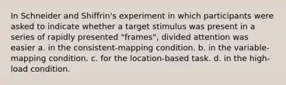 In Schneider and Shiffrin's experiment in which participants were asked to indicate whether a target stimulus was present in a series of rapidly presented "frames", divided attention was easier a. in the consistent-mapping condition. b. in the variable-mapping condition. c. for the location-based task. d. in the high-load condition.