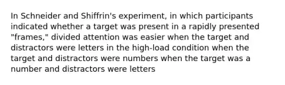 In Schneider and Shiffrin's experiment, in which participants indicated whether a target was present in a rapidly presented "frames," divided attention was easier when the target and distractors were letters in the high-load condition when the target and distractors were numbers when the target was a number and distractors were letters