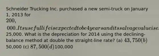 Schneider Trucking Inc. purchased a new semi-truck on January 1, 2013 for 200,000. Its useful life is expected to be 4 years and its salvage value is estimated at25,000. What is the depreciation for 2014 using the declining-balance method at double the straight-line rate? (a) 43,750 (b)50,000 (c) 87,500 (d)100,000