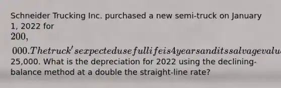 Schneider Trucking Inc. purchased a new semi-truck on January 1, 2022 for 200,000. The truck's expected useful life is 4 years and its salvage value is estimated at25,000. What is the depreciation for 2022 using the declining-balance method at a double the straight-line rate?