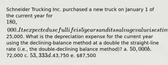 Schneider Trucking Inc. purchased a new truck on January 1 of the current year for 180,000. Its expected useful life is 5 years and its salvage value is estimated at25,000. What is the depreciation expense for the current year using the declining-balance method at a double the straight-line rate (i.e., the double-declining balance method)? a. 50,000 b.72,000 c. 53,333 d.43,750 e. 87,500