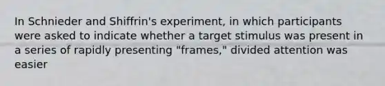 In Schnieder and Shiffrin's experiment, in which participants were asked to indicate whether a target stimulus was present in a series of rapidly presenting "frames," divided attention was easier