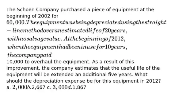 The Schoen Company purchased a piece of equipment at the beginning of 2002 for 60,000. The equipment was being depreciated using the straight-line method over an estimated life of 20 years, with no salvage value. At the beginning of 2012, when the equipment had been in use for 10 years, the company paid10,000 to overhaul the equipment. As a result of this improvement, the company estimates that the useful life of the equipment will be extended an additional five years. What should the depreciation expense be for this equipment in 2012? a. 2,000 b.2,667 c. 3,000 d.1,867