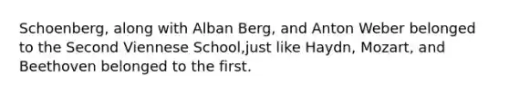 Schoenberg, along with Alban Berg, and Anton Weber belonged to the Second Viennese School,just like Haydn, Mozart, and Beethoven belonged to the first.