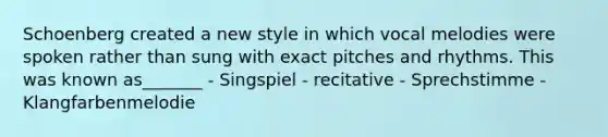 Schoenberg created a new style in which vocal melodies were spoken rather than sung with exact pitches and rhythms. This was known as_______ - Singspiel - recitative - Sprechstimme - Klangfarbenmelodie