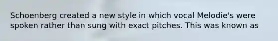Schoenberg created a new style in which vocal Melodie's were spoken rather than sung with exact pitches. This was known as
