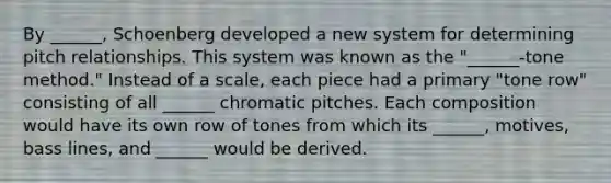 By ______, Schoenberg developed a new system for determining pitch relationships. This system was known as the "______-tone method." Instead of a scale, each piece had a primary "tone row" consisting of all ______ chromatic pitches. Each composition would have its own row of tones from which its ______, motives, bass lines, and ______ would be derived.