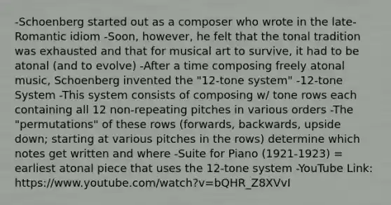 -Schoenberg started out as a composer who wrote in the late-Romantic idiom -Soon, however, he felt that the tonal tradition was exhausted and that for musical art to survive, it had to be atonal (and to evolve) -After a time composing freely atonal music, Schoenberg invented the "12-tone system" -12-tone System -This system consists of composing w/ tone rows each containing all 12 non-repeating pitches in various orders -The "permutations" of these rows (forwards, backwards, upside down; starting at various pitches in the rows) determine which notes get written and where -Suite for Piano (1921-1923) = earliest atonal piece that uses the 12-tone system -YouTube Link: https://www.youtube.com/watch?v=bQHR_Z8XVvI