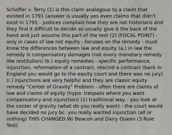 Schoffer v. Terry (1) is this claim analogous to a claim that existed in 1791 (answer is usually yes even claims that didn't exist in 1791 - justices complain how they are not historians and they find it difficult to decide so usually give it the back of the hand and just assume this part of the test (2) (FOCAL POINT) - only in cases of law not equity - focuses on the remedy - must know the differences between law and equity (a.) in law the remedy is compensatory damages (not every monetary remedy like restitution) (b.) equity remedies - specific performance, injunction, reformation of a contract, rescind a contract (back in England you would go to the equity court and there was no jury) (i.) injunctions are very helpful and they are classic equity remedy "Center of Gravity" Problem - often there are claims of law and claims of equity (hypo: trespass where you want compensatory and injunction) (1) traditional way - you look at the center of gravity (what do you really want) - the court would have decided no jury bc. you really wanted injunction (all or nothing) THIS CHANGED W/ Beacon and Dairy Queen (3 Rule Test)