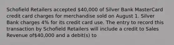 Schofield Retailers accepted 40,000 of Silver Bank MasterCard credit card charges for merchandise sold on August 1. Silver Bank charges 4% for its credit card use. The entry to record this transaction by Schofield Retailers will include a credit to Sales Revenue of40,000 and a debit(s) to