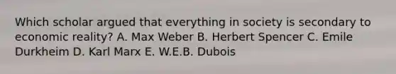 Which scholar argued that everything in society is secondary to economic reality? A. Max Weber B. Herbert Spencer C. Emile Durkheim D. Karl Marx E. W.E.B. Dubois