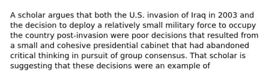 A scholar argues that both the U.S. invasion of Iraq in 2003 and the decision to deploy a relatively small military force to occupy the country post-invasion were poor decisions that resulted from a small and cohesive presidential cabinet that had abandoned critical thinking in pursuit of group consensus. That scholar is suggesting that these decisions were an example of