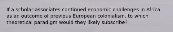 If a scholar associates continued economic challenges in Africa as an outcome of previous European colonialism, to which theoretical paradigm would they likely subscribe?