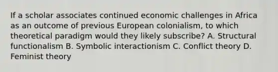 If a scholar associates continued economic challenges in Africa as an outcome of previous European colonialism, to which theoretical paradigm would they likely subscribe? A. Structural functionalism B. Symbolic interactionism C. Conflict theory D. Feminist theory