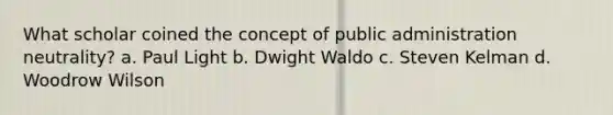 What scholar coined the concept of public administration neutrality? a. Paul Light b. Dwight Waldo c. Steven Kelman d. Woodrow Wilson