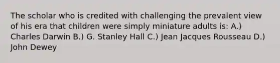 The scholar who is credited with challenging the prevalent view of his era that children were simply miniature adults is: A.) Charles Darwin B.) G. Stanley Hall C.) Jean Jacques Rousseau D.) John Dewey