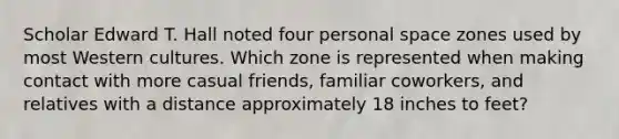 Scholar Edward T. Hall noted four personal space zones used by most Western cultures. Which zone is represented when making contact with more casual friends, familiar coworkers, and relatives with a distance approximately 18 inches to feet?