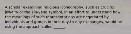 A scholar examining religious iconography, such as crucifix jewelry or the Yin-yang symbol, in an effort to understand how the meanings of such representations are negotiated by individuals and groups in their day-to-day exchanges, would be using the approach called ______.