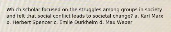 Which scholar focused on the struggles among groups in society and felt that social conflict leads to societal change? a. Karl Marx b. Herbert Spencer c. Émile Durkheim d. Max Weber