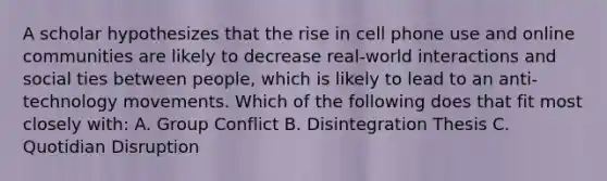 A scholar hypothesizes that the rise in cell phone use and online communities are likely to decrease real-world interactions and social ties between people, which is likely to lead to an anti-technology movements. Which of the following does that fit most closely with: A. Group Conflict B. Disintegration Thesis C. Quotidian Disruption