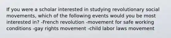 If you were a scholar interested in studying revolutionary social movements, which of the following events would you be most interested in? -French revolution -movement for safe working conditions -gay rights movement -child labor laws movement