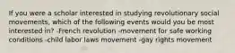 If you were a scholar interested in studying revolutionary social movements, which of the following events would you be most interested in? -French revolution -movement for safe working conditions -child labor laws movement -gay rights movement