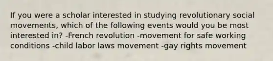 If you were a scholar interested in studying revolutionary social movements, which of the following events would you be most interested in? -French revolution -movement for safe working conditions -child labor laws movement -gay rights movement