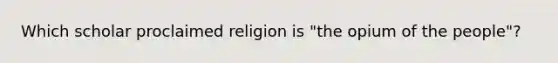 Which scholar proclaimed religion is "the opium of the people"?