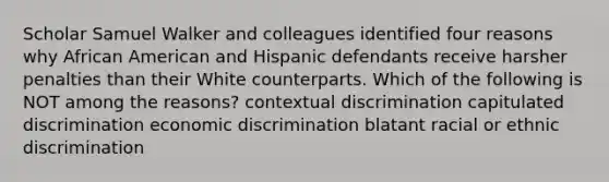 Scholar Samuel Walker and colleagues identified four reasons why African American and Hispanic defendants receive harsher penalties than their White counterparts. Which of the following is NOT among the reasons? contextual discrimination capitulated discrimination economic discrimination blatant racial or ethnic discrimination