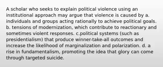 A scholar who seeks to explain political violence using an institutional approach may argue that violence is caused by a. individuals and groups acting rationally to achieve political goals. b. tensions of modernization, which contribute to reactionary and sometimes violent responses. c.political systems (such as presidentialism) that produce winner-take-all outcomes and increase the likelihood of marginalization and polarization. d. a rise in fundamentalism, promoting the idea that glory can come through targeted suicide.