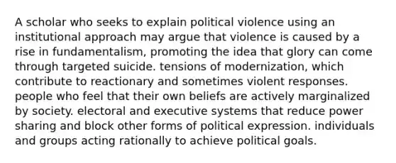 A scholar who seeks to explain political violence using an institutional approach may argue that violence is caused by a rise in fundamentalism, promoting the idea that glory can come through targeted suicide. tensions of modernization, which contribute to reactionary and sometimes violent responses. people who feel that their own beliefs are actively marginalized by society. electoral and executive systems that reduce power sharing and block other forms of political expression. individuals and groups acting rationally to achieve political goals.