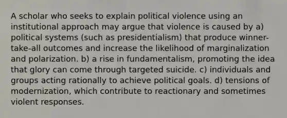 A scholar who seeks to explain political violence using an institutional approach may argue that violence is caused by a) political systems (such as presidentialism) that produce winner-take-all outcomes and increase the likelihood of marginalization and polarization. b) a rise in fundamentalism, promoting the idea that glory can come through targeted suicide. c) individuals and groups acting rationally to achieve political goals. d) tensions of modernization, which contribute to reactionary and sometimes violent responses.