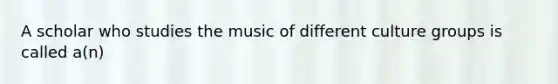 A scholar who studies the music of different culture groups is called a(n)