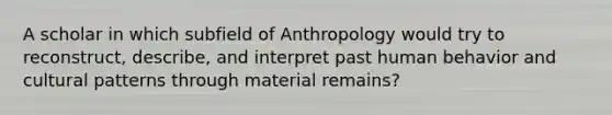 A scholar in which subfield of Anthropology would try to reconstruct, describe, and interpret past human behavior and cultural patterns through material remains?