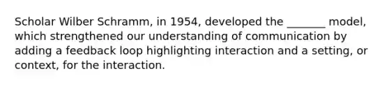 Scholar Wilber Schramm, in 1954, developed the _______ model, which strengthened our understanding of communication by adding a feedback loop highlighting interaction and a setting, or context, for the interaction.