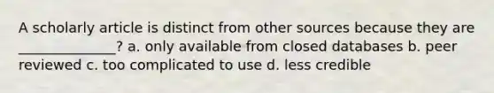 A scholarly article is distinct from other sources because they are ______________? a. only available from closed databases b. peer reviewed c. too complicated to use d. less credible