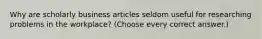 Why are scholarly business articles seldom useful for researching problems in the workplace? (Choose every correct answer.)