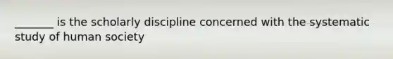 _______ is the scholarly discipline concerned with the systematic study of human society