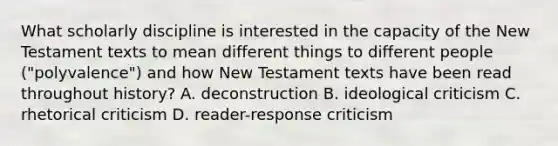 What scholarly discipline is interested in the capacity of the New Testament texts to mean different things to different people ("polyvalence") and how New Testament texts have been read throughout history? A. deconstruction B. ideological criticism C. rhetorical criticism D. reader-response criticism