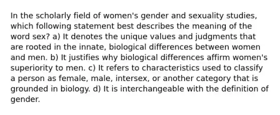 In the scholarly field of women's gender and sexuality studies, which following statement best describes the meaning of the word sex? a) It denotes the unique values and judgments that are rooted in the innate, biological differences between women and men. b) It justifies why biological differences affirm women's superiority to men. c) It refers to characteristics used to classify a person as female, male, intersex, or another category that is grounded in biology. d) It is interchangeable with the definition of gender.