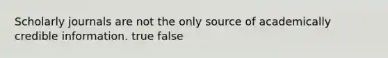 Scholarly journals are not the only source of academically credible information. true false