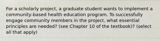 For a scholarly project, a graduate student wants to implement a community-based health education program. To successfully engage community members in the project, what essential principles are needed? (see Chapter 10 of the textbook)? (select all that apply)