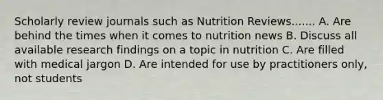 Scholarly review journals such as Nutrition Reviews....... A. Are behind the times when it comes to nutrition news B. Discuss all available research findings on a topic in nutrition C. Are filled with medical jargon D. Are intended for use by practitioners only, not students