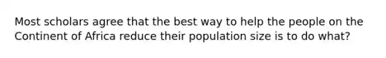 Most scholars agree that the best way to help the people on the Continent of Africa reduce their population size is to do what?